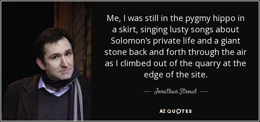 Me, I was still in the pygmy hippo in a skirt, singing lusty songs about Solomon's private life and a giant stone back and forth through the air as I climbed out of the quarry at the edge of the site. - Jonathan Stroud