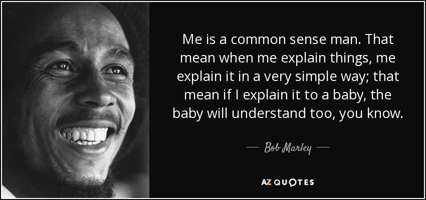 Me is a common sense man. That mean when me explain things, me explain it in a very simple way; that mean if I explain it to a baby, the baby will understand too, you know. - Bob Marley