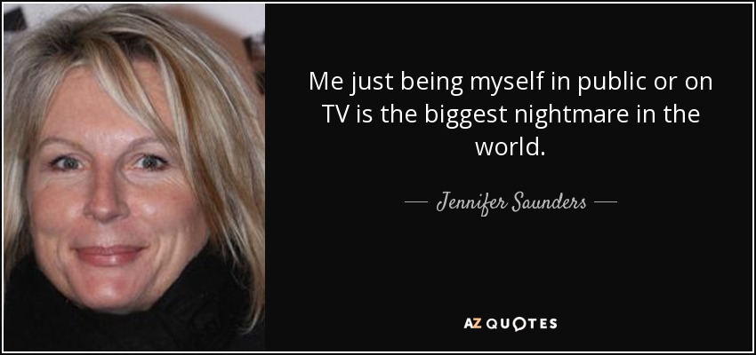 Me just being myself in public or on TV is the biggest nightmare in the world. - Jennifer Saunders
