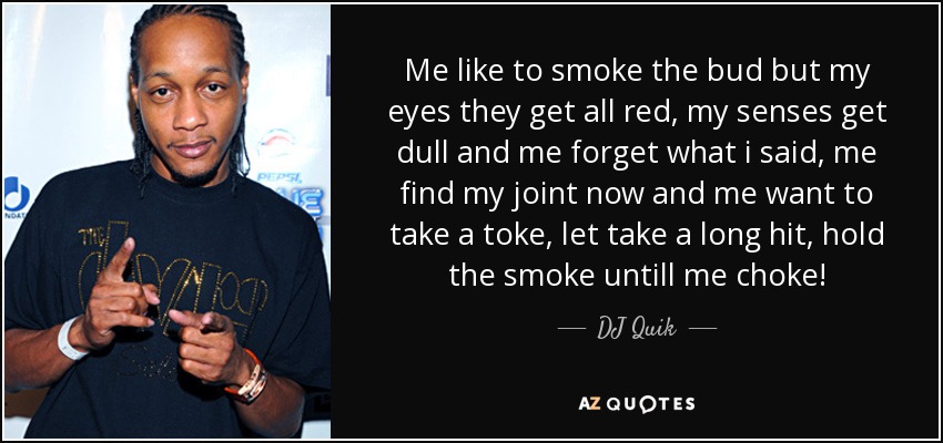 Me like to smoke the bud but my eyes they get all red, my senses get dull and me forget what i said, me find my joint now and me want to take a toke, let take a long hit, hold the smoke untill me choke! - DJ Quik