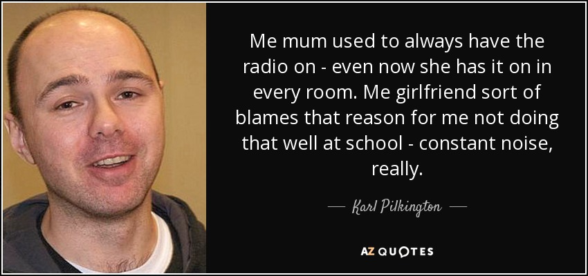 Me mum used to always have the radio on - even now she has it on in every room. Me girlfriend sort of blames that reason for me not doing that well at school - constant noise, really. - Karl Pilkington