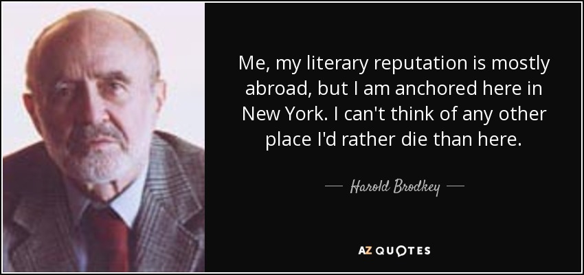 Me, my literary reputation is mostly abroad, but I am anchored here in New York. I can't think of any other place I'd rather die than here. - Harold Brodkey