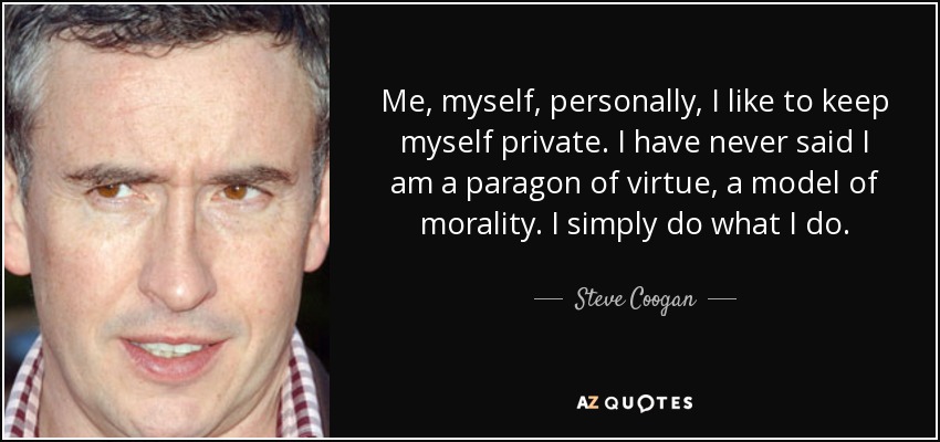 Me, myself, personally, I like to keep myself private. I have never said I am a paragon of virtue, a model of morality. I simply do what I do. - Steve Coogan