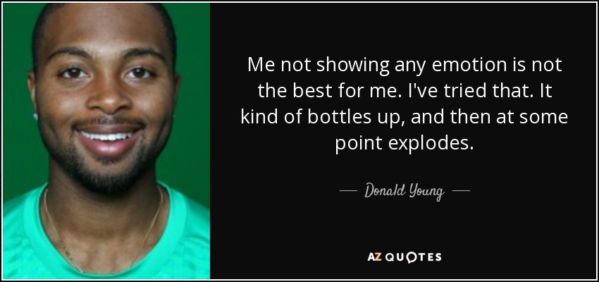 Me not showing any emotion is not the best for me. I've tried that. It kind of bottles up, and then at some point explodes. - Donald Young
