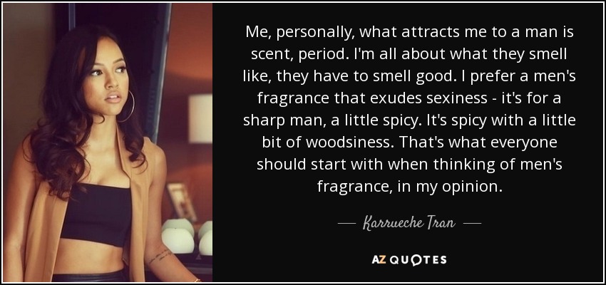 Me, personally, what attracts me to a man is scent, period. I'm all about what they smell like, they have to smell good. I prefer a men's fragrance that exudes sexiness - it's for a sharp man, a little spicy. It's spicy with a little bit of woodsiness. That's what everyone should start with when thinking of men's fragrance, in my opinion. - Karrueche Tran