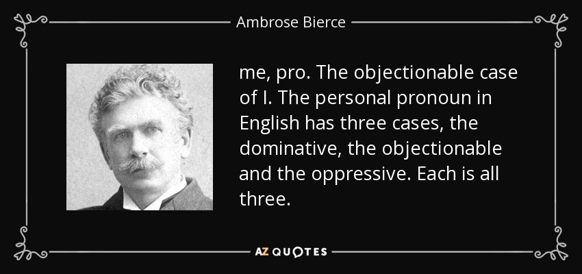 me, pro. The objectionable case of I. The personal pronoun in English has three cases, the dominative, the objectionable and the oppressive. Each is all three. - Ambrose Bierce