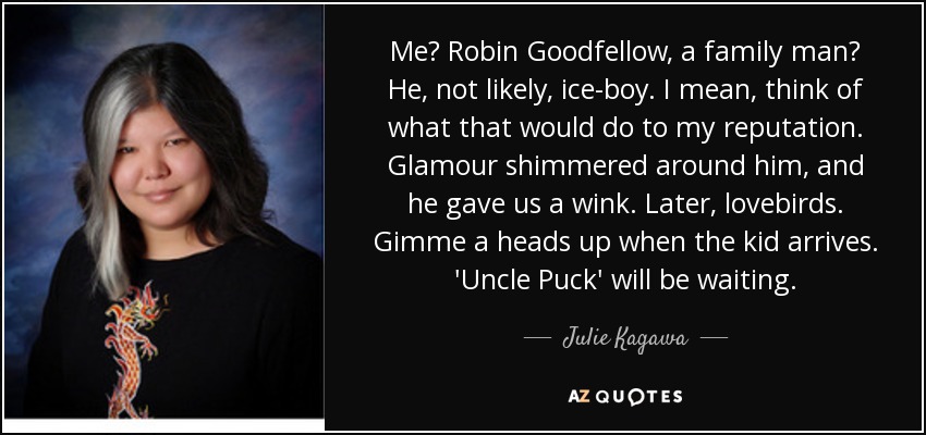 Me? Robin Goodfellow, a family man? He, not likely, ice-boy. I mean, think of what that would do to my reputation. Glamour shimmered around him, and he gave us a wink. Later, lovebirds. Gimme a heads up when the kid arrives. 'Uncle Puck' will be waiting. - Julie Kagawa