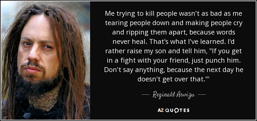 Me trying to kill people wasn't as bad as me tearing people down and making people cry and ripping them apart, because words never heal. That's what I've learned. I'd rather raise my son and tell him, 