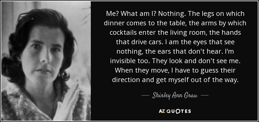 Me? What am I? Nothing. The legs on which dinner comes to the table, the arms by which cocktails enter the living room, the hands that drive cars. I am the eyes that see nothing, the ears that don't hear. I'm invisible too. They look and don't see me. When they move, I have to guess their direction and get myself out of the way. - Shirley Ann Grau
