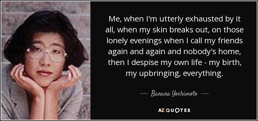 Me, when I'm utterly exhausted by it all, when my skin breaks out, on those lonely evenings when I call my friends again and again and nobody's home, then I despise my own life - my birth, my upbringing, everything. - Banana Yoshimoto