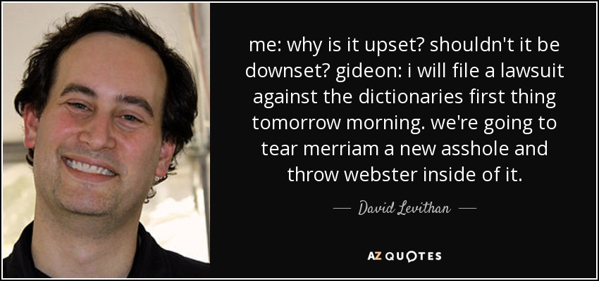 me: why is it upset? shouldn't it be downset? gideon: i will file a lawsuit against the dictionaries first thing tomorrow morning. we're going to tear merriam a new asshole and throw webster inside of it. - David Levithan