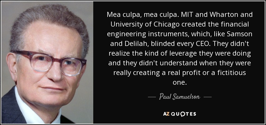 Mea culpa, mea culpa. MIT and Wharton and University of Chicago created the financial engineering instruments, which, like Samson and Delilah, blinded every CEO. They didn't realize the kind of leverage they were doing and they didn't understand when they were really creating a real profit or a fictitious one. - Paul Samuelson