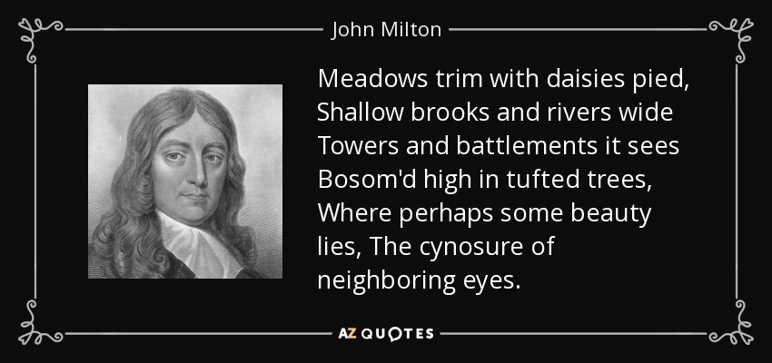 Meadows trim with daisies pied, Shallow brooks and rivers wide Towers and battlements it sees Bosom'd high in tufted trees, Where perhaps some beauty lies, The cynosure of neighboring eyes. - John Milton