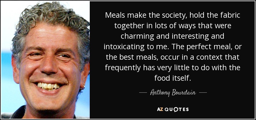 Meals make the society, hold the fabric together in lots of ways that were charming and interesting and intoxicating to me. The perfect meal, or the best meals, occur in a context that frequently has very little to do with the food itself. - Anthony Bourdain