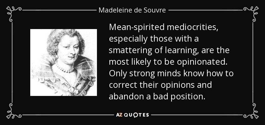 Mean-spirited mediocrities, especially those with a smattering of learning, are the most likely to be opinionated. Only strong minds know how to correct their opinions and abandon a bad position. - Madeleine de Souvre, marquise de Sable