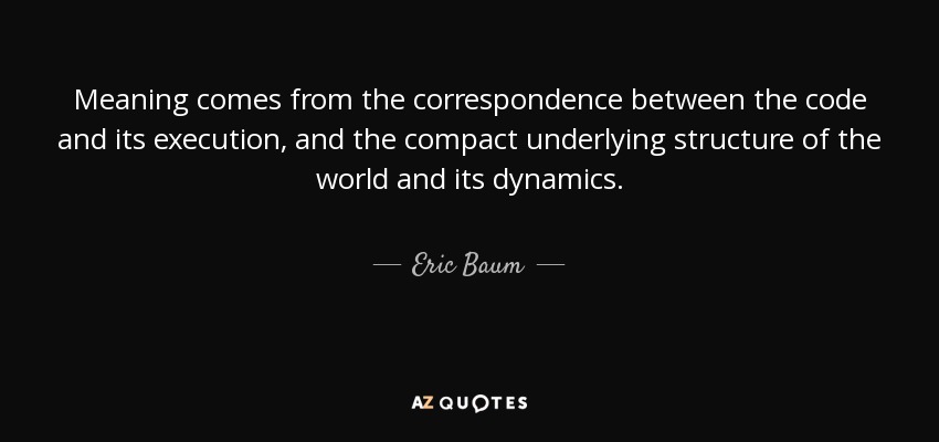 Meaning comes from the correspondence between the code and its execution, and the compact underlying structure of the world and its dynamics. - Eric Baum