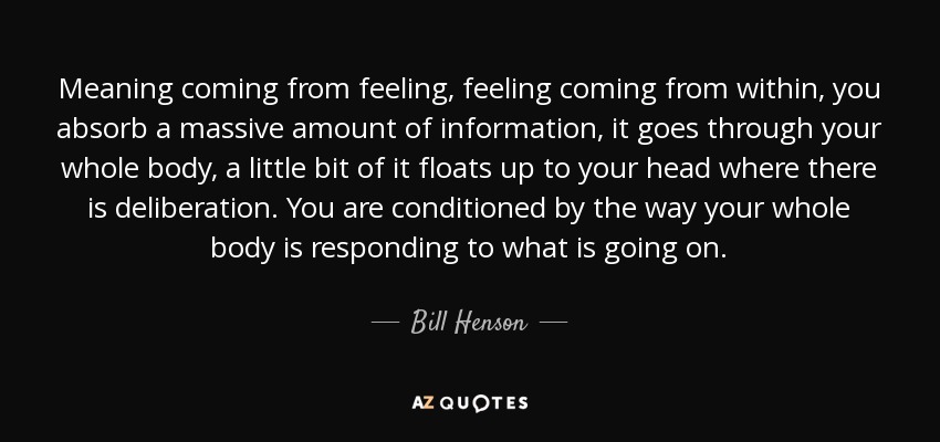 Meaning coming from feeling, feeling coming from within, you absorb a massive amount of information, it goes through your whole body, a little bit of it floats up to your head where there is deliberation. You are conditioned by the way your whole body is responding to what is going on. - Bill Henson