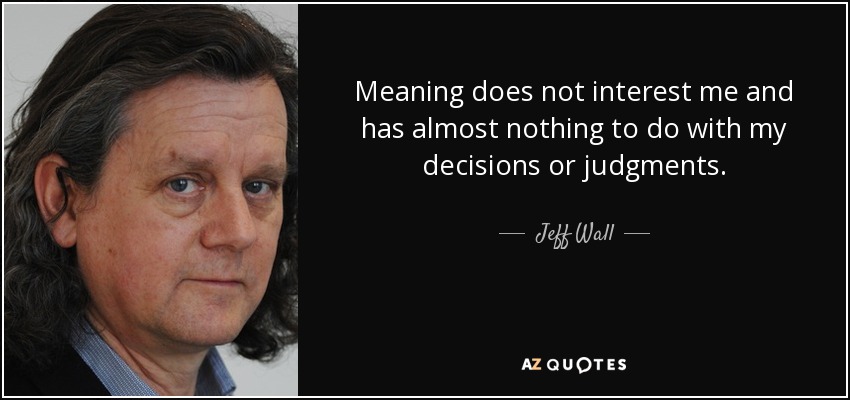 Meaning does not interest me and has almost nothing to do with my decisions or judgments. - Jeff Wall