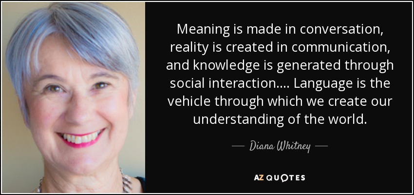 Meaning is made in conversation, reality is created in communication, and knowledge is generated through social interaction.... Language is the vehicle through which we create our understanding of the world. - Diana Whitney