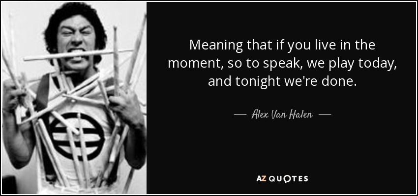Meaning that if you live in the moment, so to speak, we play today, and tonight we're done. - Alex Van Halen