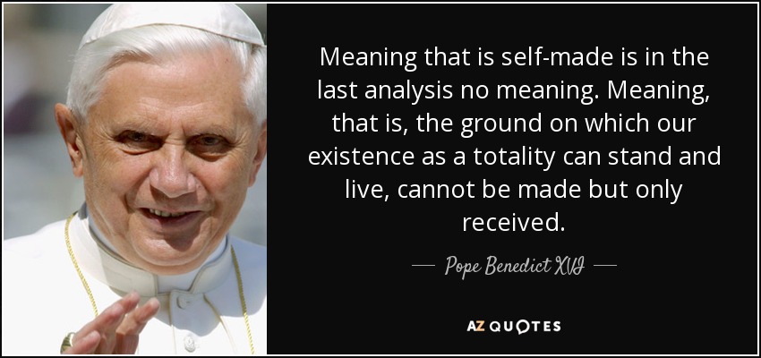 Meaning that is self-made is in the last analysis no meaning. Meaning, that is, the ground on which our existence as a totality can stand and live, cannot be made but only received. - Pope Benedict XVI