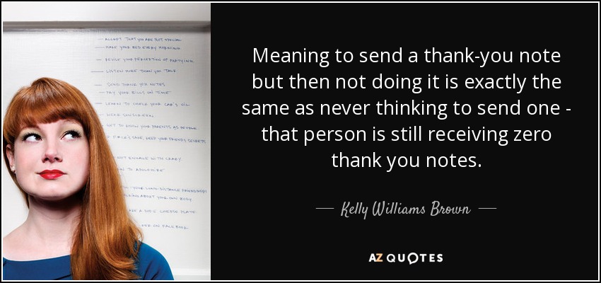 Meaning to send a thank-you note but then not doing it is exactly the same as never thinking to send one - that person is still receiving zero thank you notes. - Kelly Williams Brown