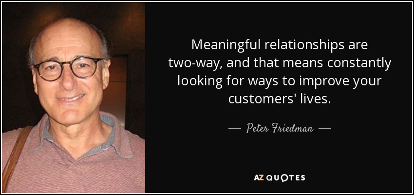 Meaningful relationships are two-way, and that means constantly looking for ways to improve your customers' lives. - Peter Friedman