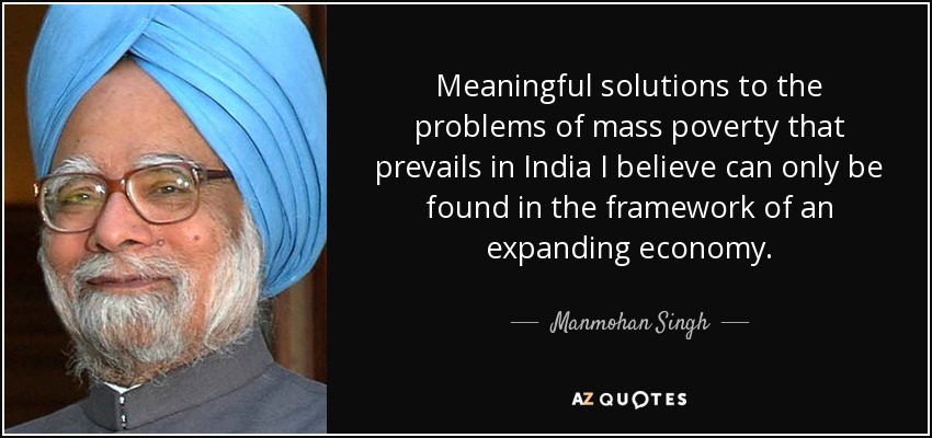 Meaningful solutions to the problems of mass poverty that prevails in India I believe can only be found in the framework of an expanding economy. - Manmohan Singh