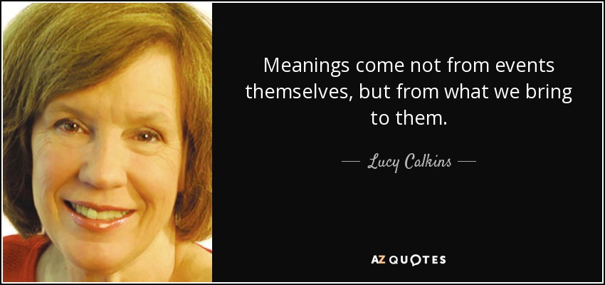Meanings come not from events themselves, but from what we bring to them. - Lucy Calkins