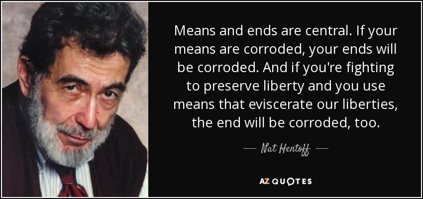 Means and ends are central. If your means are corroded, your ends will be corroded. And if you're fighting to preserve liberty and you use means that eviscerate our liberties, the end will be corroded, too. - Nat Hentoff