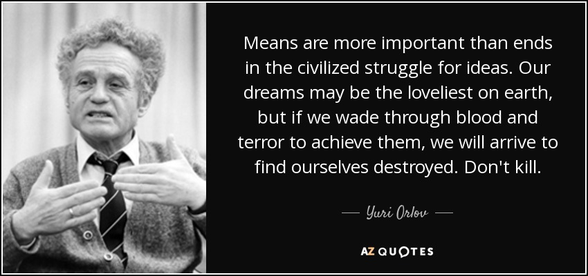 Means are more important than ends in the civilized struggle for ideas. Our dreams may be the loveliest on earth, but if we wade through blood and terror to achieve them, we will arrive to find ourselves destroyed. Don't kill. - Yuri Orlov