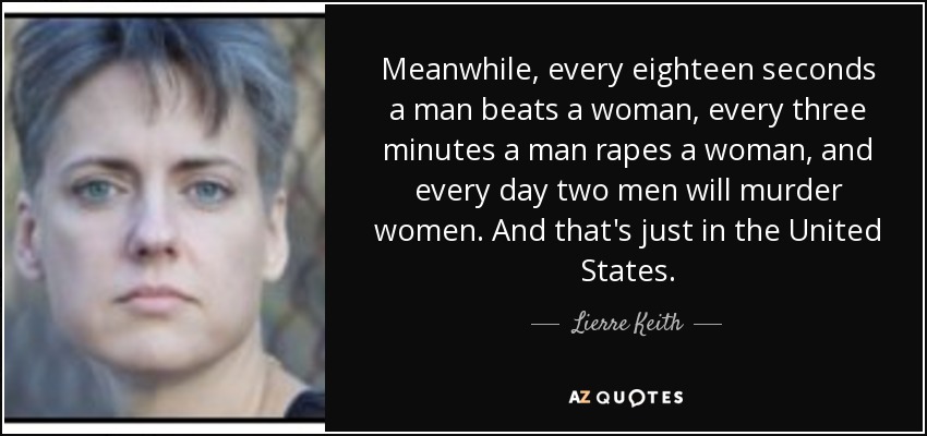 Meanwhile, every eighteen seconds a man beats a woman, every three minutes a man rapes a woman, and every day two men will murder women. And that's just in the United States. - Lierre Keith