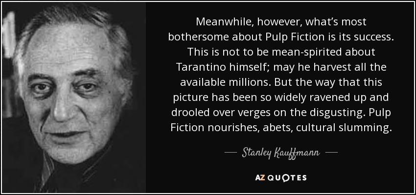Meanwhile, however, what’s most bothersome about Pulp Fiction is its success. This is not to be mean-spirited about Tarantino himself; may he harvest all the available millions. But the way that this picture has been so widely ravened up and drooled over verges on the disgusting. Pulp Fiction nourishes, abets, cultural slumming. - Stanley Kauffmann