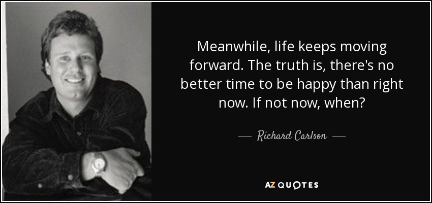 Meanwhile, life keeps moving forward. The truth is, there's no better time to be happy than right now. If not now, when? - Richard Carlson