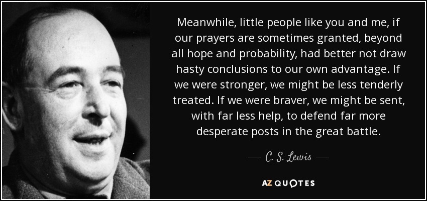 Meanwhile, little people like you and me, if our prayers are sometimes granted, beyond all hope and probability, had better not draw hasty conclusions to our own advantage. If we were stronger, we might be less tenderly treated. If we were braver, we might be sent, with far less help, to defend far more desperate posts in the great battle. - C. S. Lewis