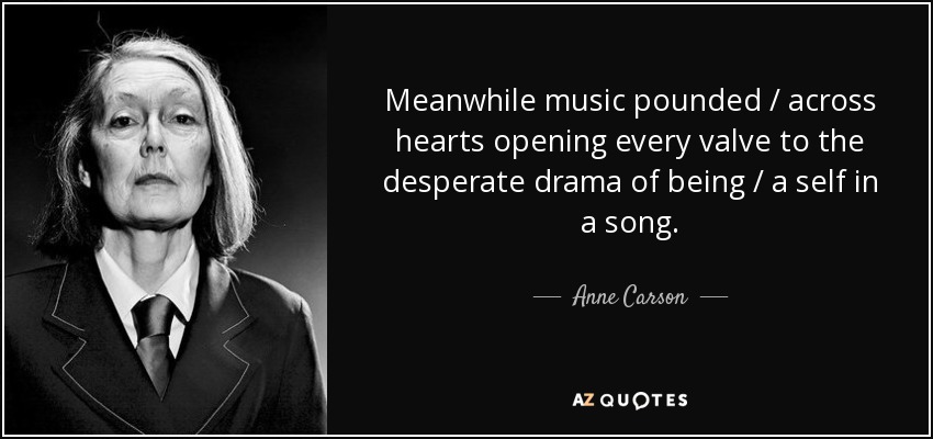 Meanwhile music pounded / across hearts opening every valve to the desperate drama of being / a self in a song. - Anne Carson