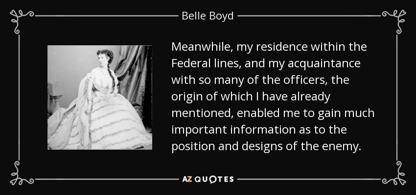 Meanwhile, my residence within the Federal lines, and my acquaintance with so many of the officers, the origin of which I have already mentioned, enabled me to gain much important information as to the position and designs of the enemy. - Belle Boyd