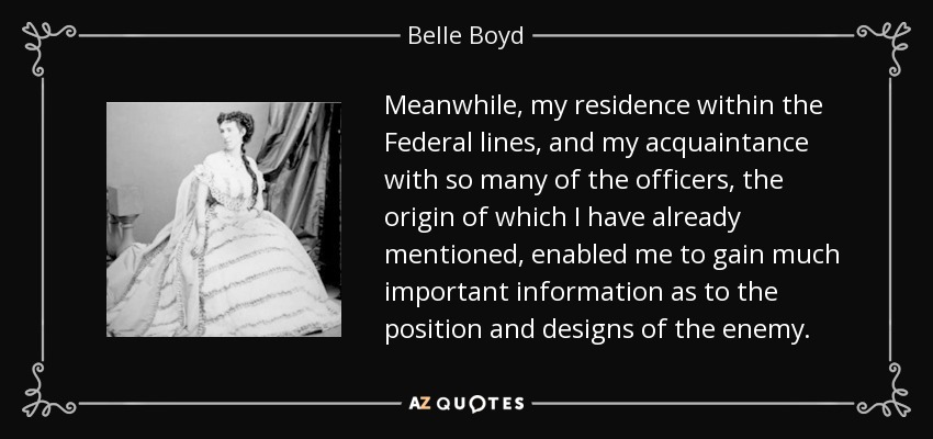 Meanwhile, my residence within the Federal lines, and my acquaintance with so many of the officers, the origin of which I have already mentioned, enabled me to gain much important information as to the position and designs of the enemy. - Belle Boyd