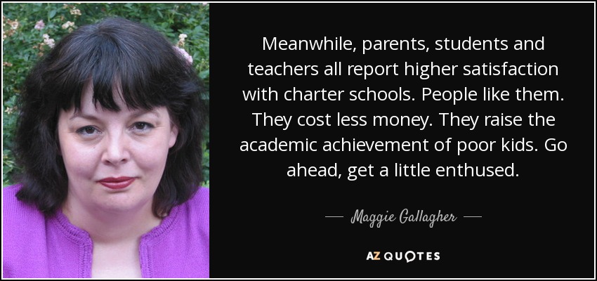 Meanwhile, parents, students and teachers all report higher satisfaction with charter schools. People like them. They cost less money. They raise the academic achievement of poor kids. Go ahead, get a little enthused. - Maggie Gallagher