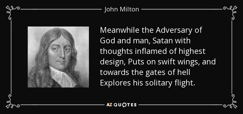 Meanwhile the Adversary of God and man, Satan with thoughts inflamed of highest design, Puts on swift wings, and towards the gates of hell Explores his solitary flight. - John Milton