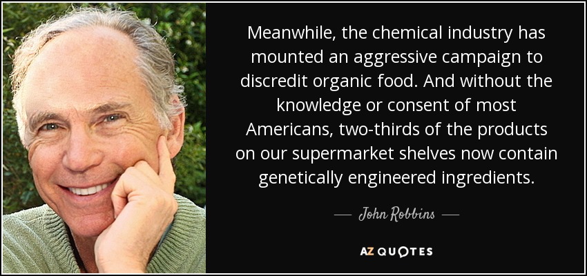 Meanwhile, the chemical industry has mounted an aggressive campaign to discredit organic food. And without the knowledge or consent of most Americans, two-thirds of the products on our supermarket shelves now contain genetically engineered ingredients. - John Robbins