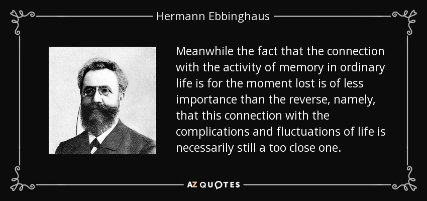 Meanwhile the fact that the connection with the activity of memory in ordinary life is for the moment lost is of less importance than the reverse, namely, that this connection with the complications and fluctuations of life is necessarily still a too close one. - Hermann Ebbinghaus