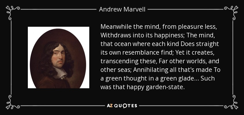 Meanwhile the mind, from pleasure less, Withdraws into its happiness; The mind, that ocean where each kind Does straight its own resemblance find; Yet it creates, transcending these, Far other worlds, and other seas; Annihilating all that's made To a green thought in a green glade ... Such was that happy garden-state. - Andrew Marvell