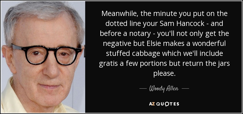 Meanwhile, the minute you put on the dotted line your Sam Hancock - and before a notary - you'll not only get the negative but Elsie makes a wonderful stuffed cabbage which we'll include gratis a few portions but return the jars please. - Woody Allen