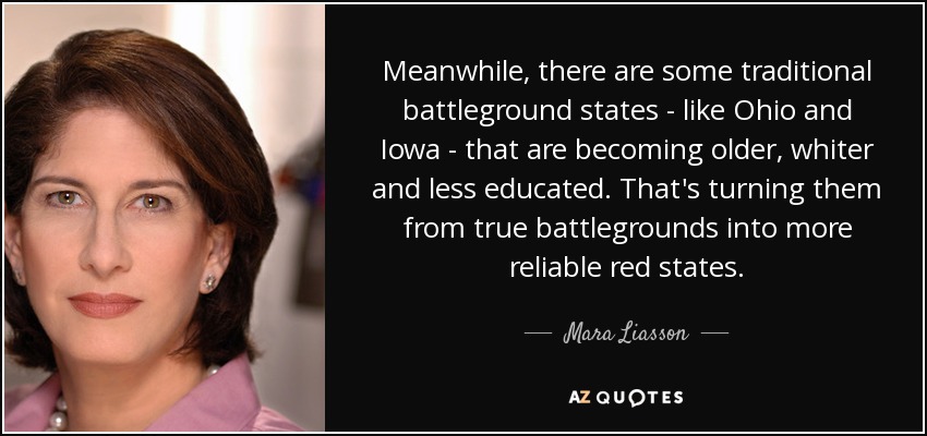Meanwhile, there are some traditional battleground states - like Ohio and Iowa - that are becoming older, whiter and less educated. That's turning them from true battlegrounds into more reliable red states. - Mara Liasson