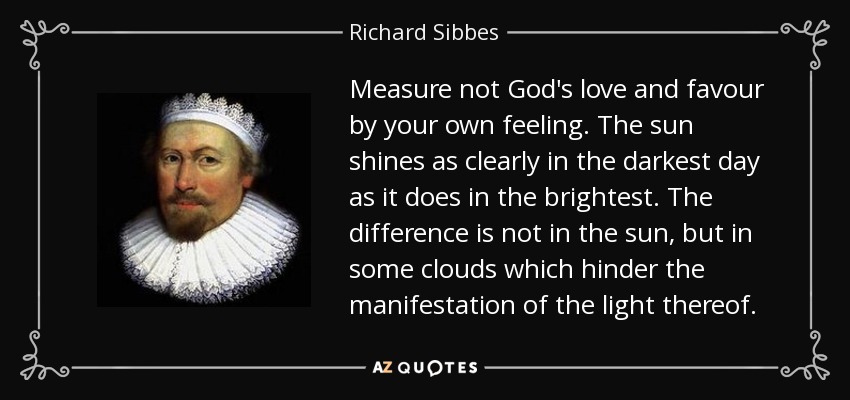 Measure not God's love and favour by your own feeling. The sun shines as clearly in the darkest day as it does in the brightest. The difference is not in the sun, but in some clouds which hinder the manifestation of the light thereof. - Richard Sibbes