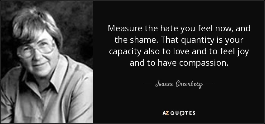 Measure the hate you feel now, and the shame. That quantity is your capacity also to love and to feel joy and to have compassion. - Joanne Greenberg