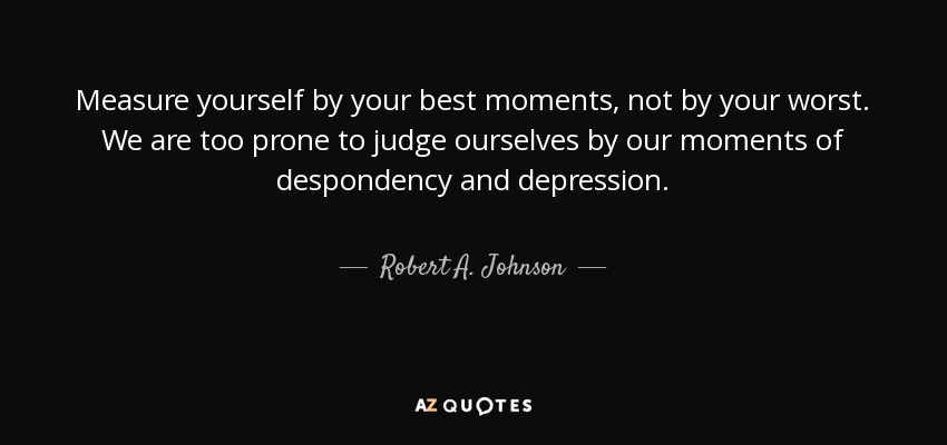 Measure yourself by your best moments, not by your worst. We are too prone to judge ourselves by our moments of despondency and depression. - Robert A. Johnson