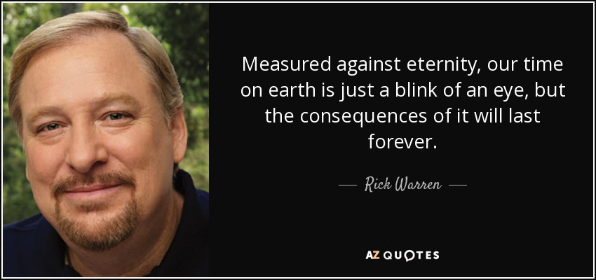 Measured against eternity, our time on earth is just a blink of an eye, but the consequences of it will last forever. - Rick Warren