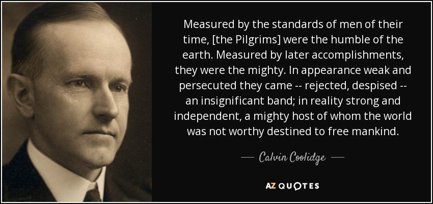 Measured by the standards of men of their time, [the Pilgrims] were the humble of the earth. Measured by later accomplishments, they were the mighty. In appearance weak and persecuted they came -- rejected, despised -- an insignificant band; in reality strong and independent, a mighty host of whom the world was not worthy destined to free mankind. - Calvin Coolidge